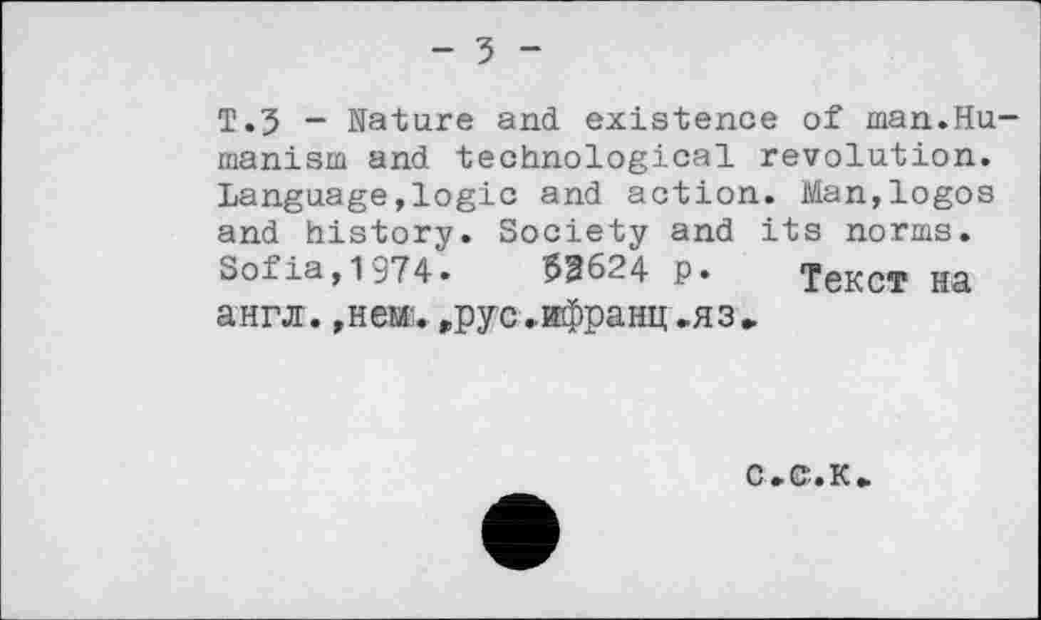 ﻿- 3 -
Т.5 ~ Nature and existence of man.Humanism and technological revolution. Language,logic and action. Man,logos and history. Society and its norms. Sofia,1974.	53624 ₽. Текст на
англ.,нем.грус,ифранц.яз»
С.С’.К»